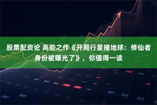 股票配资论 高能之作《开局行星撞地球：修仙者身份被曝光了》，你值得一读