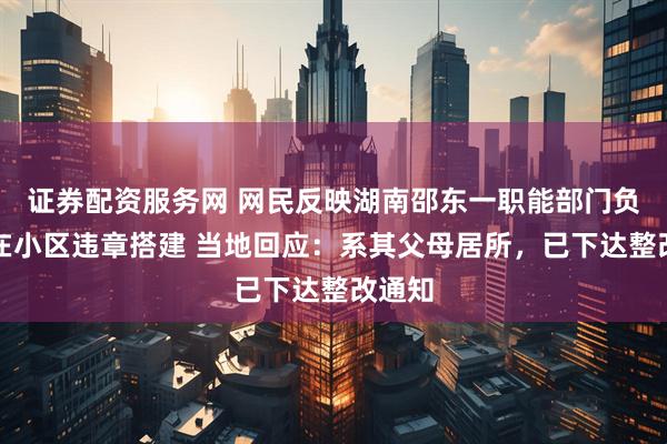 证券配资服务网 网民反映湖南邵东一职能部门负责人在小区违章搭建 当地回应：系其父母居所，已下达整改通知