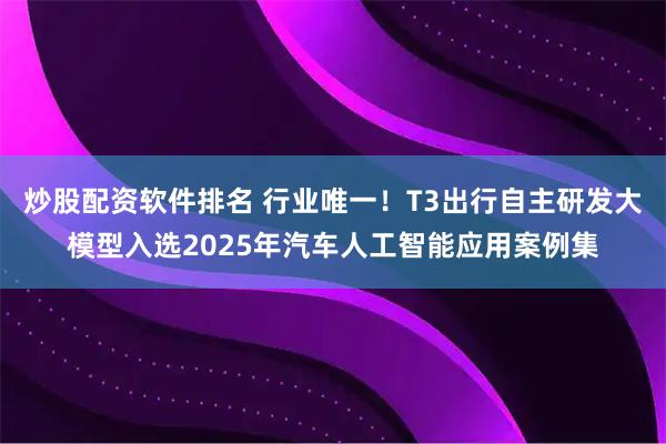 炒股配资软件排名 行业唯一！T3出行自主研发大模型入选2025年汽车人工智能应用案例集