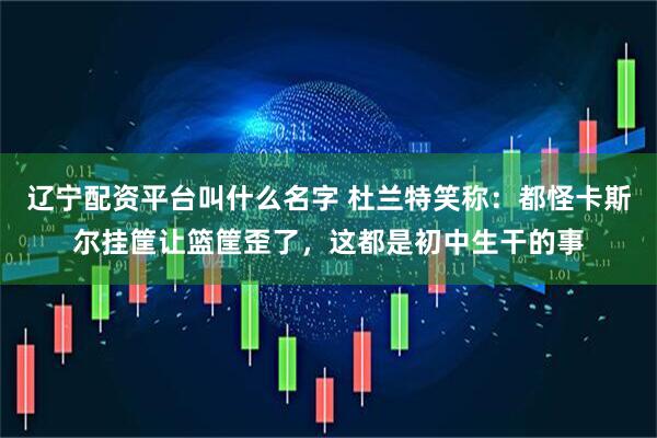 辽宁配资平台叫什么名字 杜兰特笑称：都怪卡斯尔挂筐让篮筐歪了，这都是初中生干的事