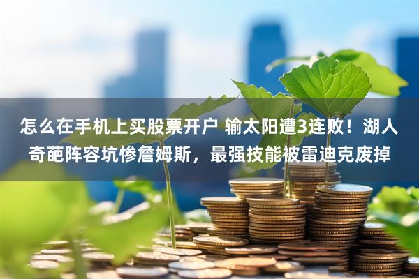 怎么在手机上买股票开户 输太阳遭3连败！湖人奇葩阵容坑惨詹姆斯，最强技能被雷迪克废掉