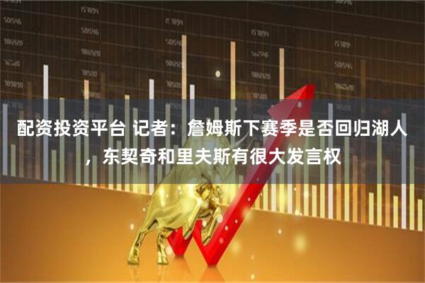 配资投资平台 记者：詹姆斯下赛季是否回归湖人，东契奇和里夫斯有很大发言权