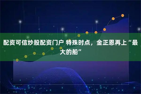 配资可信炒股配资门户 特殊时点，金正恩再上“最大的船”