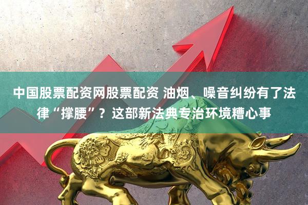 中国股票配资网股票配资 油烟、噪音纠纷有了法律“撑腰”？这部新法典专治环境糟心事