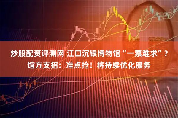 炒股配资评测网 江口沉银博物馆“一票难求”？馆方支招：准点抢！将持续优化服务