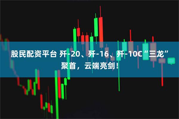 股民配资平台 歼-20、歼-16、歼-10C“三龙”聚首，云端亮剑！