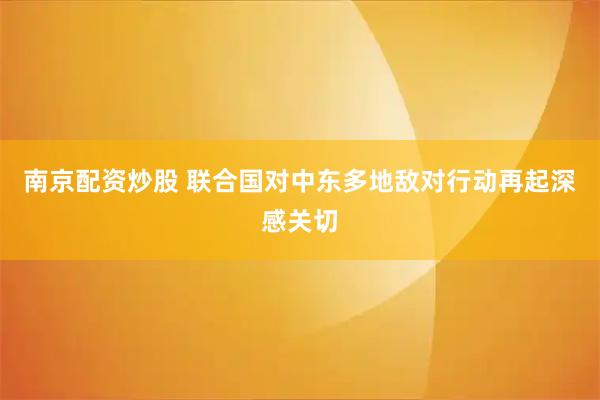 南京配资炒股 联合国对中东多地敌对行动再起深感关切