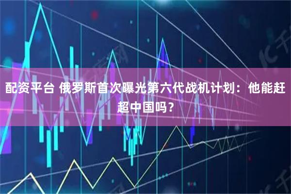 配资平台 俄罗斯首次曝光第六代战机计划：他能赶超中国吗？